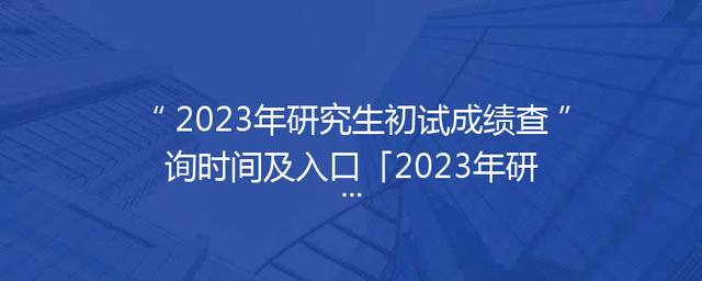 2023年研究生初试成绩查询时间及入口「2023年研究生考试分数查询时间」