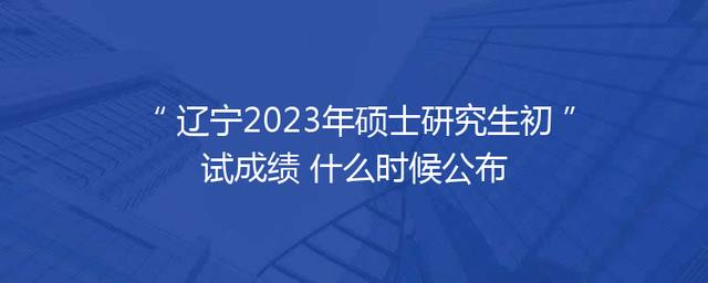 辽宁2023年硕士研究生初试成绩 什么时候公布