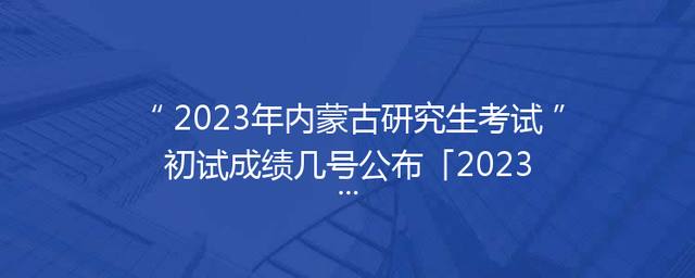 2023年内蒙古研究生考试初试成绩几号公布「2023内蒙古研究生考试防疫要求」
