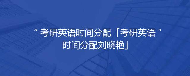 考研英语时间分配「考研英语时间分配刘晓艳」