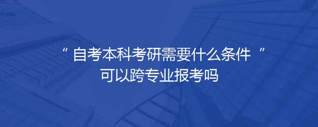 自考本科考研需要什么条件 可以跨专业报考吗