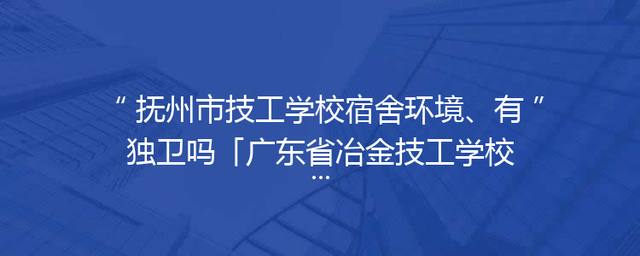 抚州市技工学校宿舍环境、有独卫吗「广东省冶金技工学校宿舍环境」