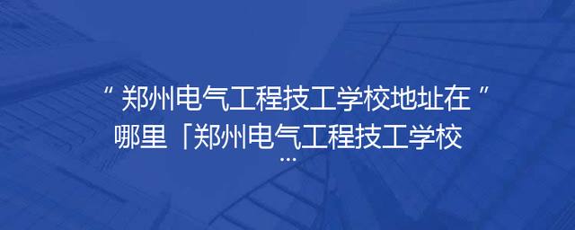 郑州电气工程技工学校地址在哪里「郑州电气工程技工学校中牟校区」