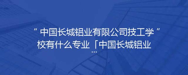 中国长城铝业有限公司技工学校有什么专业「中国长城铝业有限公司水泥厂」