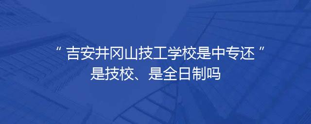 吉安井冈山技工学校是中专还是技校、是全日制吗