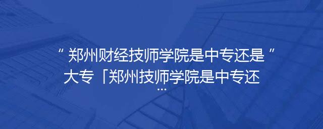 郑州财经技师学院是中专还是大专「郑州技师学院是中专还是技校」