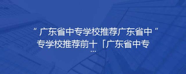 广东省中专学校推荐广东省中专学校推荐前十「广东省中专学校排名榜公办」