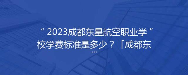 2023成都东星航空职业学校学费标准是多少？「成都东星航空职业学校招聘」