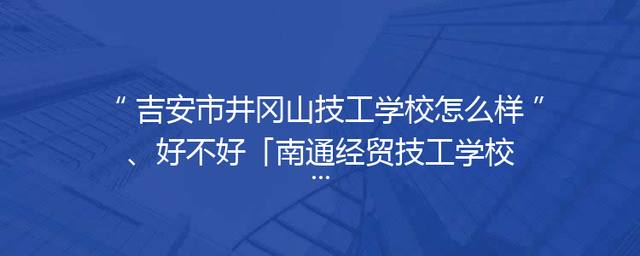 吉安市井冈山技工学校怎么样、好不好「南通经贸技工学校怎么样好不好」