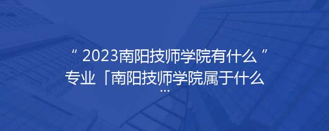 2023南阳技师学院有什么专业「南阳技师学院属于什么学校」