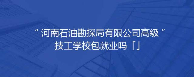 河南石油勘探局有限公司高级技工学校包就业吗「」
