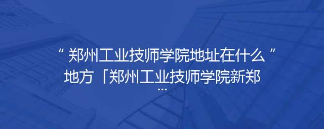 郑州工业技师学院地址在什么地方「郑州工业技师学院新郑」