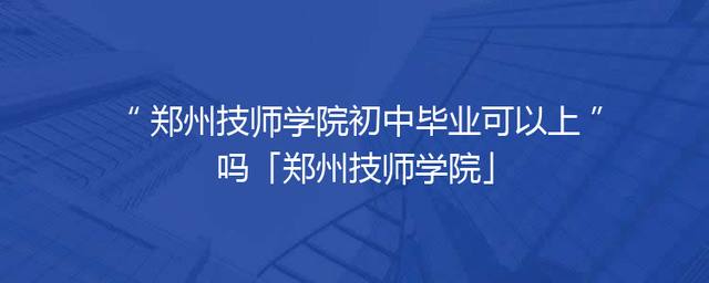 郑州技师学院初中毕业可以上吗「郑州技师学院」