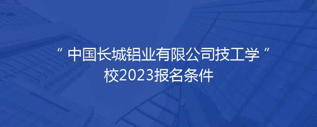 中国长城铝业有限公司技工学校2023报名条件