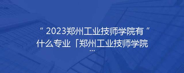 2023郑州工业技师学院有什么专业「郑州工业技师学院官网」