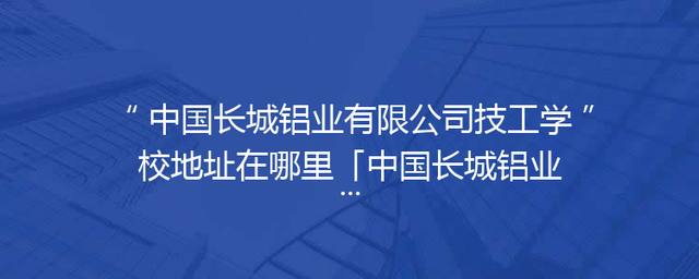 中国长城铝业有限公司技工学校地址在哪里「中国长城铝业有限公司环保新材料厂」