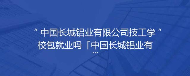 中国长城铝业有限公司技工学校包就业吗「中国长城铝业有限公司环保新材料厂」