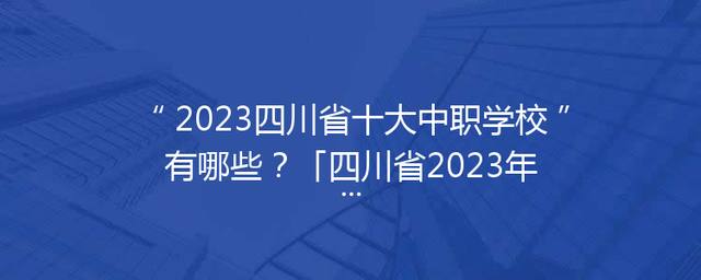 2023四川省十大中职学校有哪些？「四川省2023年专升本学校」