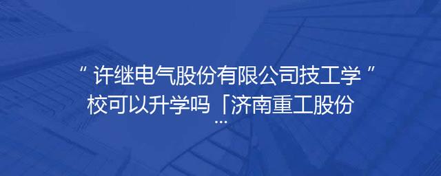 许继电气股份有限公司技工学校可以升学吗「济南重工股份有限公司技工学校」