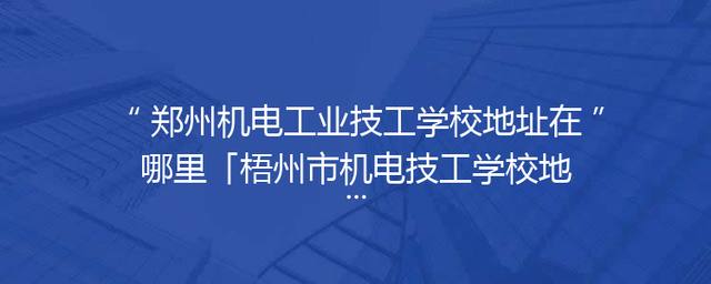 郑州机电工业技工学校地址在哪里「梧州市机电技工学校地址」