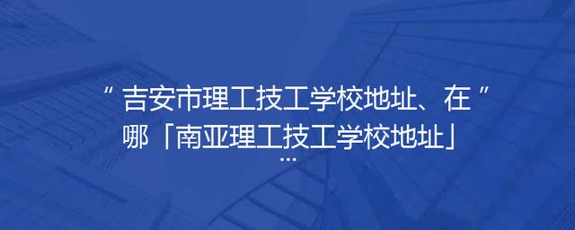 吉安市理工技工学校地址、在哪「南亚理工技工学校地址」