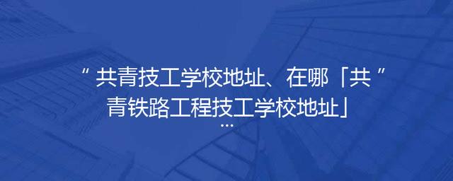 共青技工学校地址、在哪「共青铁路工程技工学校地址」