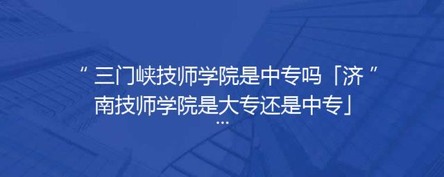 三门峡技师学院是中专吗「济南技师学院是大专还是中专」