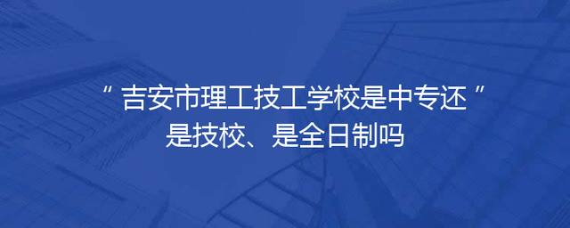 吉安市理工技工学校是中专还是技校、是全日制吗