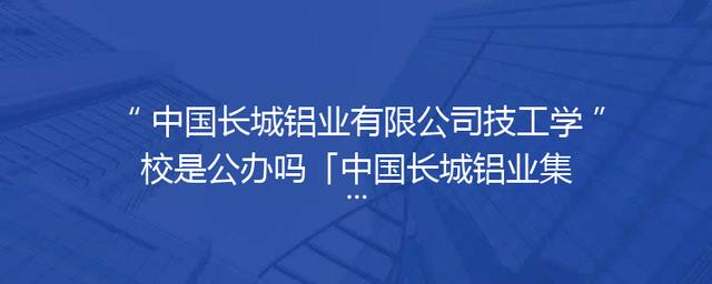 中国长城铝业有限公司技工学校是公办吗「中国长城铝业集团有限公司」