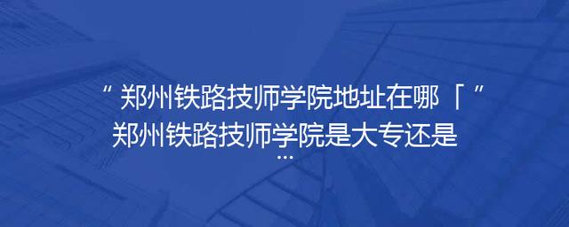郑州铁路技师学院地址在哪「郑州铁路技师学院是大专还是中专」