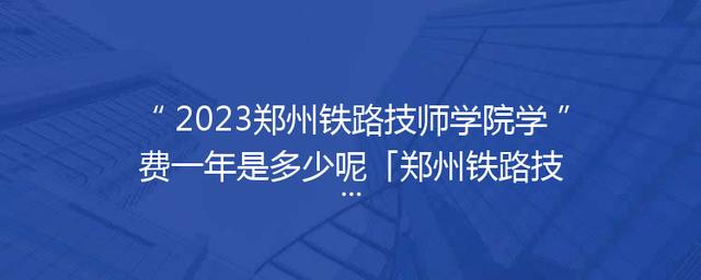 2023郑州铁路技师学院学费一年是多少呢「郑州铁路技师学院学费多少钱」