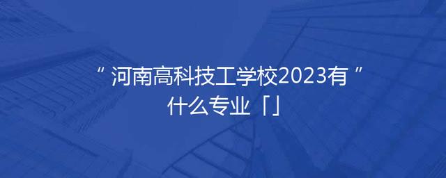 河南高科技工学校2023有什么专业「」