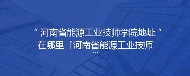 河南省能源工业技师学院地址在哪里「河南省能源工业技师学院电话」