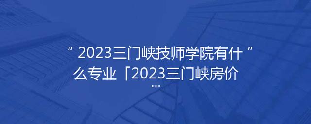 2023三门峡技师学院有什么专业「2023三门峡房价」