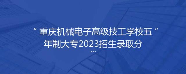 重庆机械电子高级技工学校五年制大专2023招生录取分数多少多少