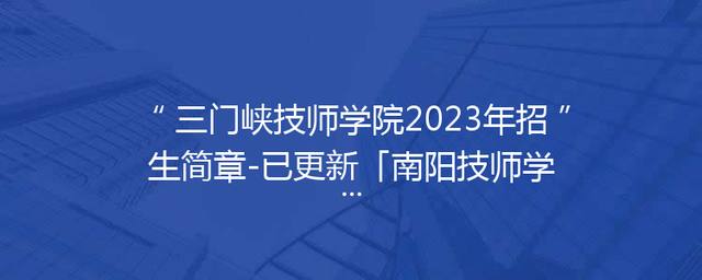 三门峡技师学院2023年招生简章-已更新「南阳技师学院2023年招生简章」
