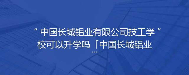 中国长城铝业有限公司技工学校可以升学吗「中国长城铝业有限公司是央企吗」