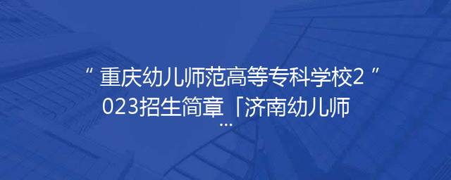 重庆幼儿师范高等专科学校2023招生简章「济南幼儿师范高等专科学校2023招生简章」