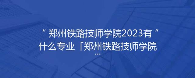 郑州铁路技师学院2023有什么专业「郑州铁路技师学院分数线」