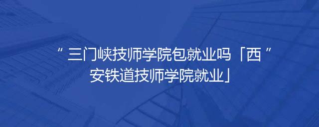 三门峡技师学院包就业吗「西安铁道技师学院就业」