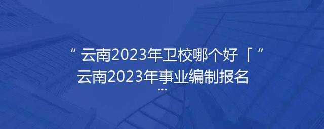 云南2023年卫校哪个好「云南2023年事业编制报名时间」