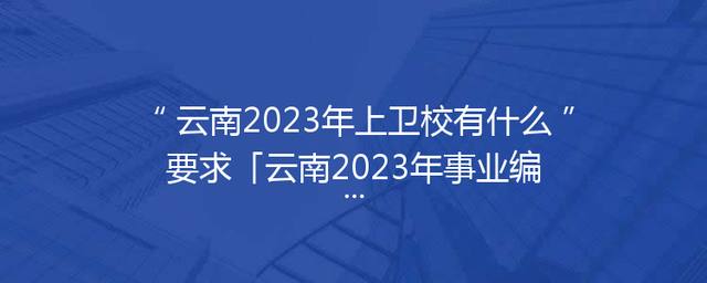 云南2023年上卫校有什么要求「云南2023年事业编制报名时间」