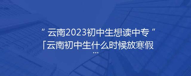 云南2023初中生想读中专「云南初中生什么时候放寒假2023」