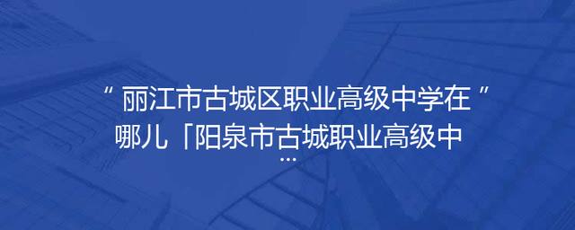 丽江市古城区职业高级中学在哪儿「阳泉市古城职业高级中学」