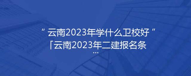 云南2023年学什么卫校好「云南2023年二建报名条件」