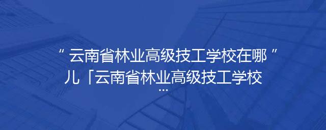 云南省林业高级技工学校在哪儿「云南省林业高级技工学校地址」