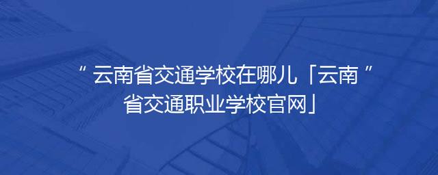 云南省交通学校在哪儿「云南省交通职业学校官网」