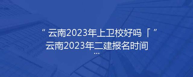 云南2023年上卫校好吗「云南2023年二建报名时间」