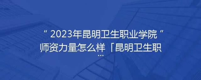 2023年昆明卫生职业学院师资力量怎么样「昆明卫生职业学院2023招生简章」 2023年昆明卫生职业学院师资力量怎么样「昆明卫生职业学院2023招生简章」