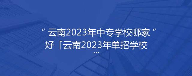 云南2023年中专学校哪家好「云南2023年单招学校分数线」